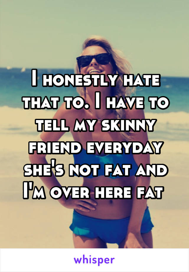 I honestly hate that to. I have to tell my skinny friend everyday she's not fat and I'm over here fat 