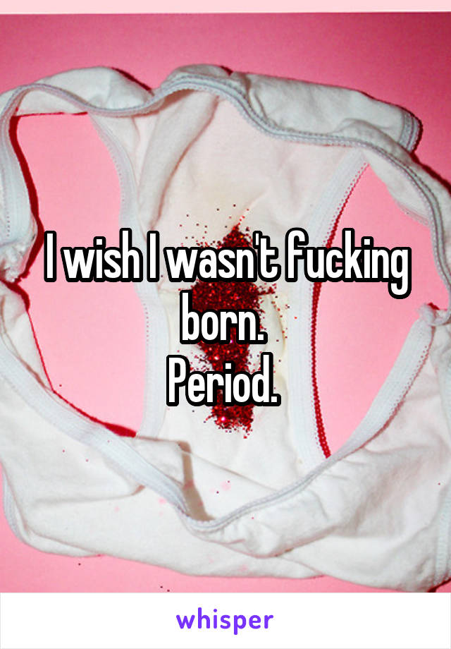 I wish I wasn't fucking born. 
Period. 
