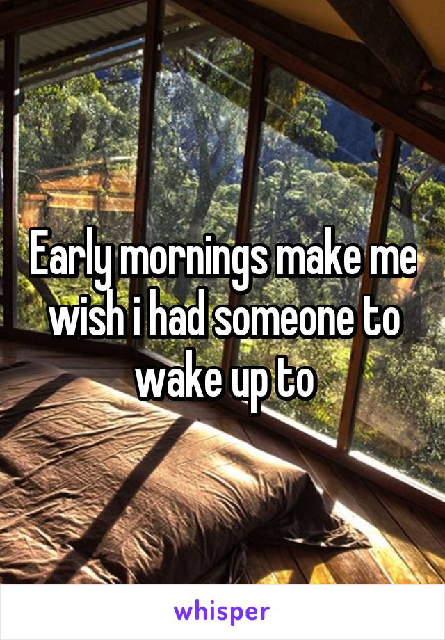 Early mornings make me wish i had someone to wake up to