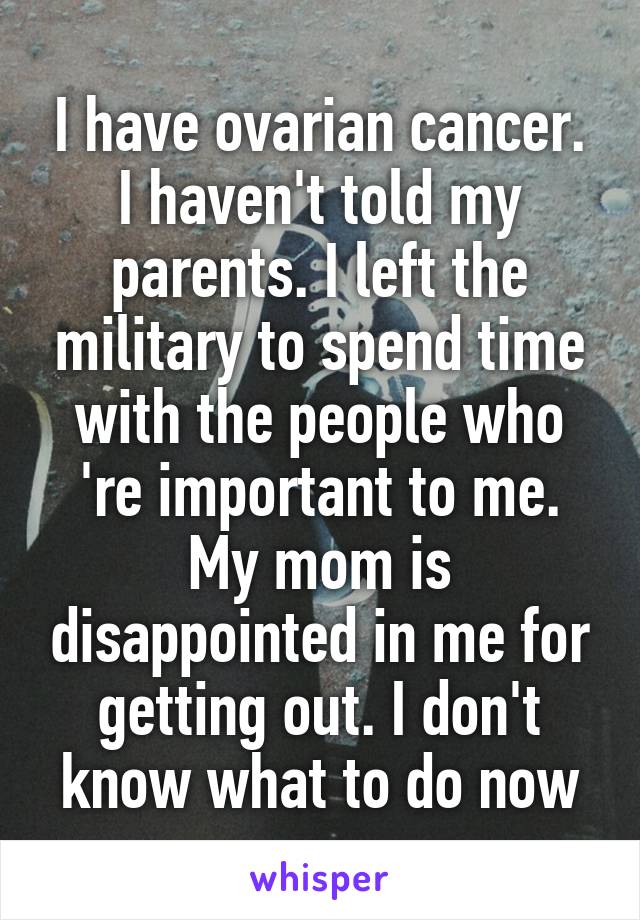 I have ovarian cancer. I haven't told my parents. I left the military to spend time with the people who 're important to me. My mom is disappointed in me for getting out. I don't know what to do now
