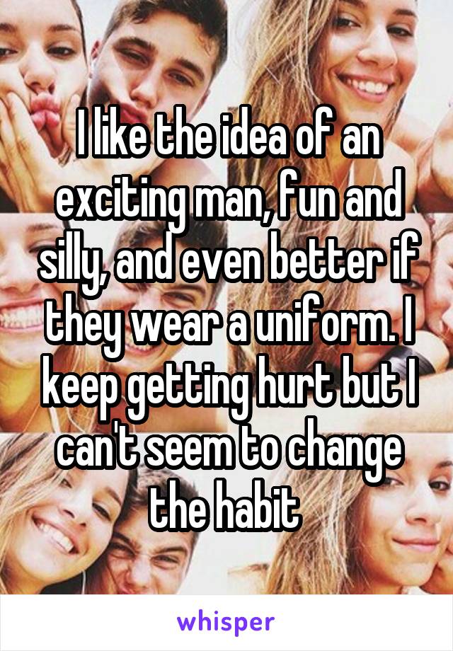 I like the idea of an exciting man, fun and silly, and even better if they wear a uniform. I keep getting hurt but I can't seem to change the habit 
