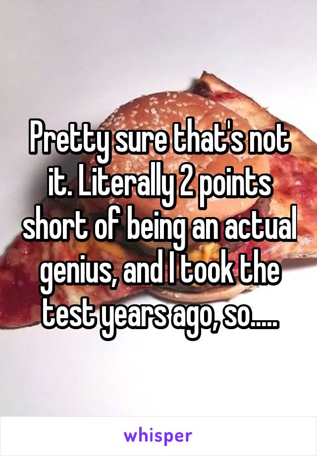 Pretty sure that's not it. Literally 2 points short of being an actual genius, and I took the test years ago, so.....