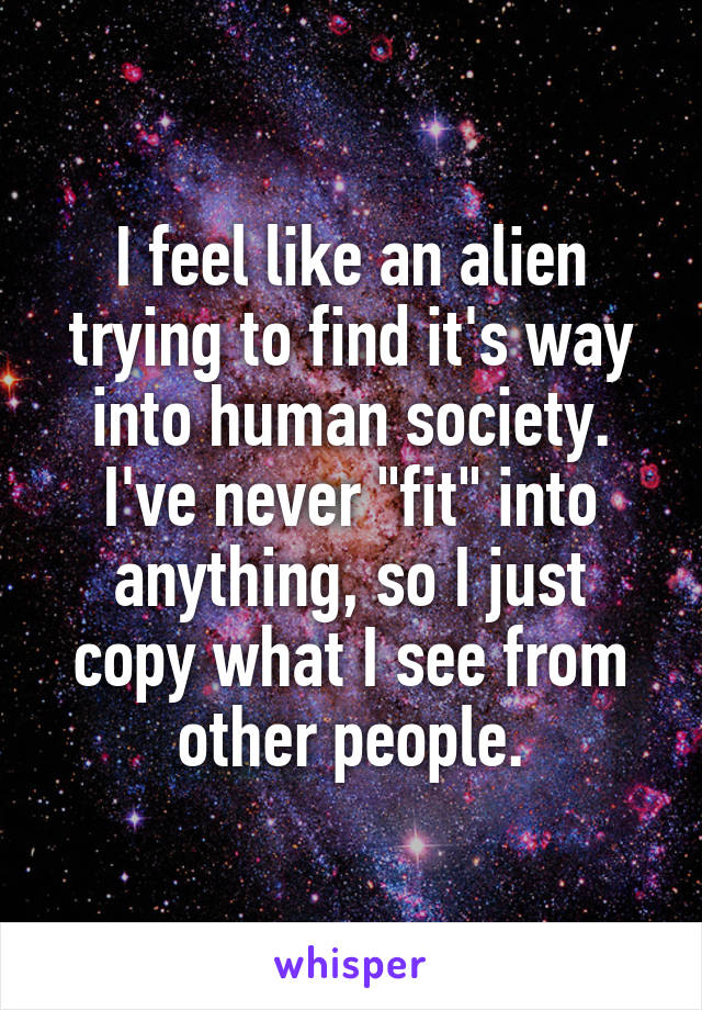 I feel like an alien trying to find it's way into human society. I've never "fit" into anything, so I just copy what I see from other people.