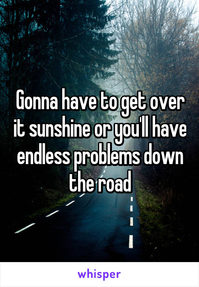 Gonna have to get over it sunshine or you'll have endless problems down the road