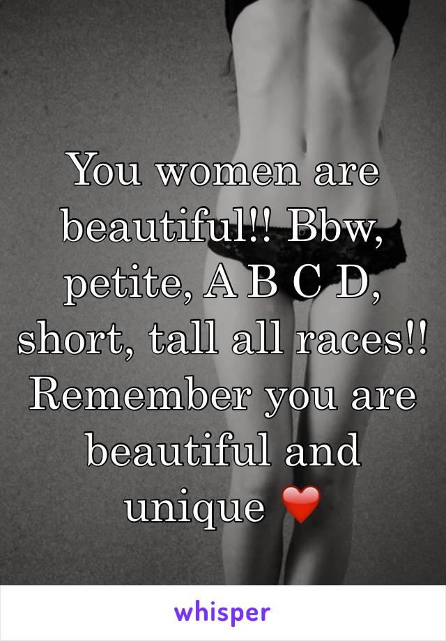 You women are beautiful!! Bbw, petite, A B C D, short, tall all races!! Remember you are beautiful and unique ❤️