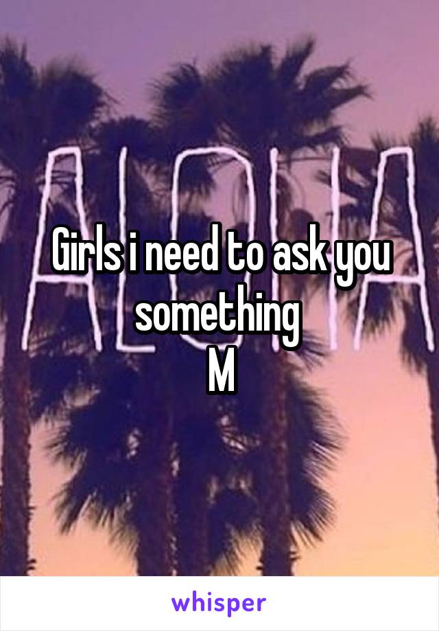 Girls i need to ask you something 
M
