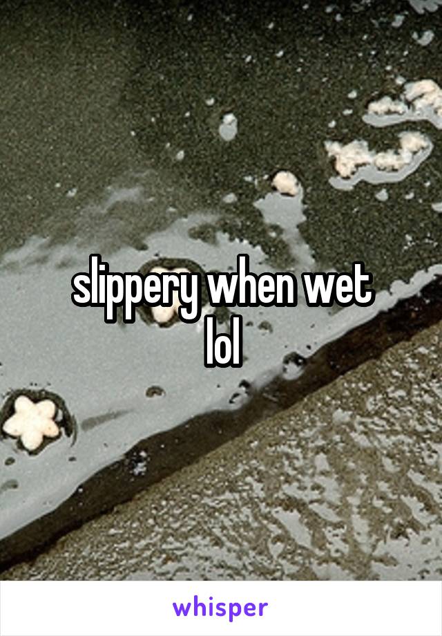 slippery when wet
lol