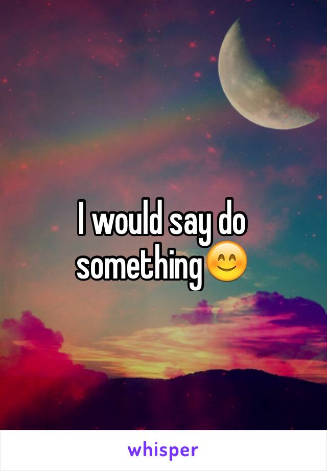 I would say do something😊
