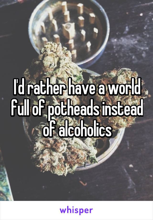 I'd rather have a world full of potheads instead of alcoholics