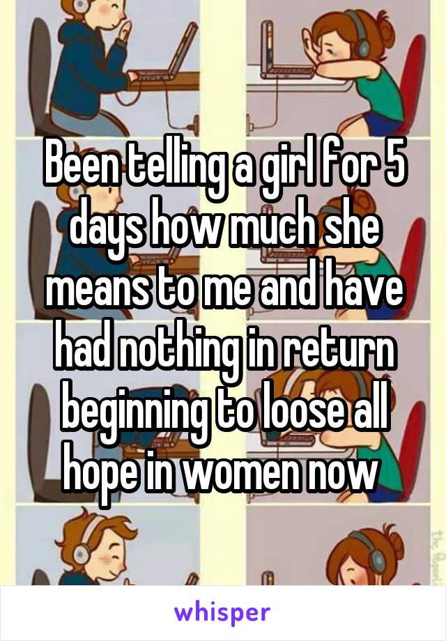 Been telling a girl for 5 days how much she means to me and have had nothing in return beginning to loose all hope in women now 