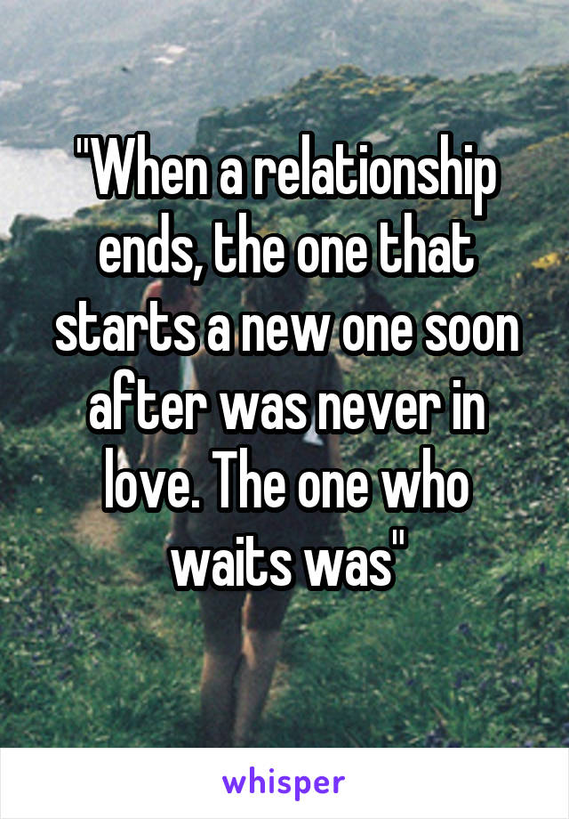 "When a relationship ends, the one that starts a new one soon after was never in love. The one who waits was"
