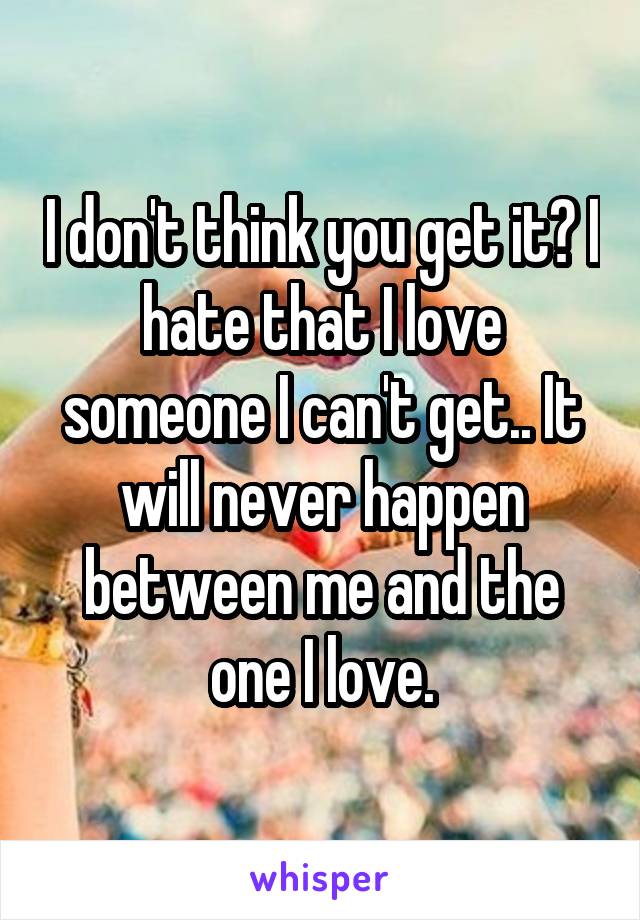 I don't think you get it? I hate that I love someone I can't get.. It will never happen between me and the one I love.