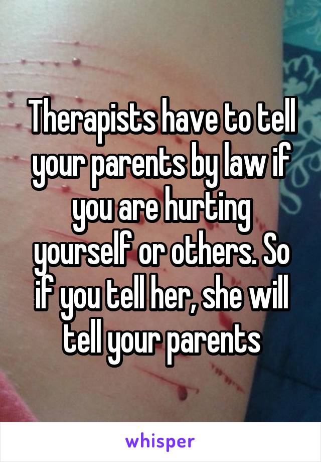 Therapists have to tell your parents by law if you are hurting yourself or others. So if you tell her, she will tell your parents