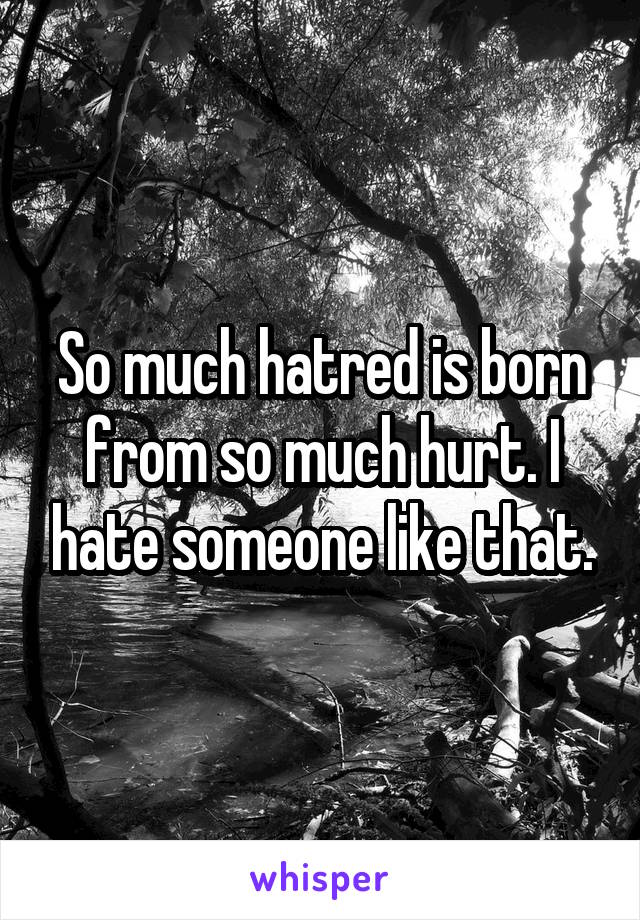 So much hatred is born from so much hurt. I hate someone like that.