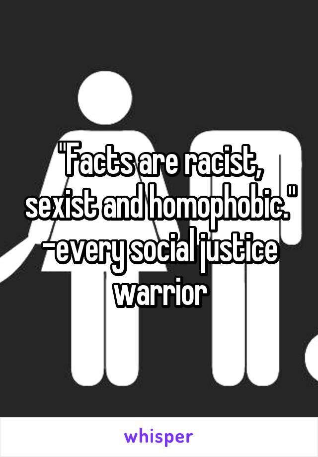 "Facts are racist, sexist and homophobic."
-every social justice warrior