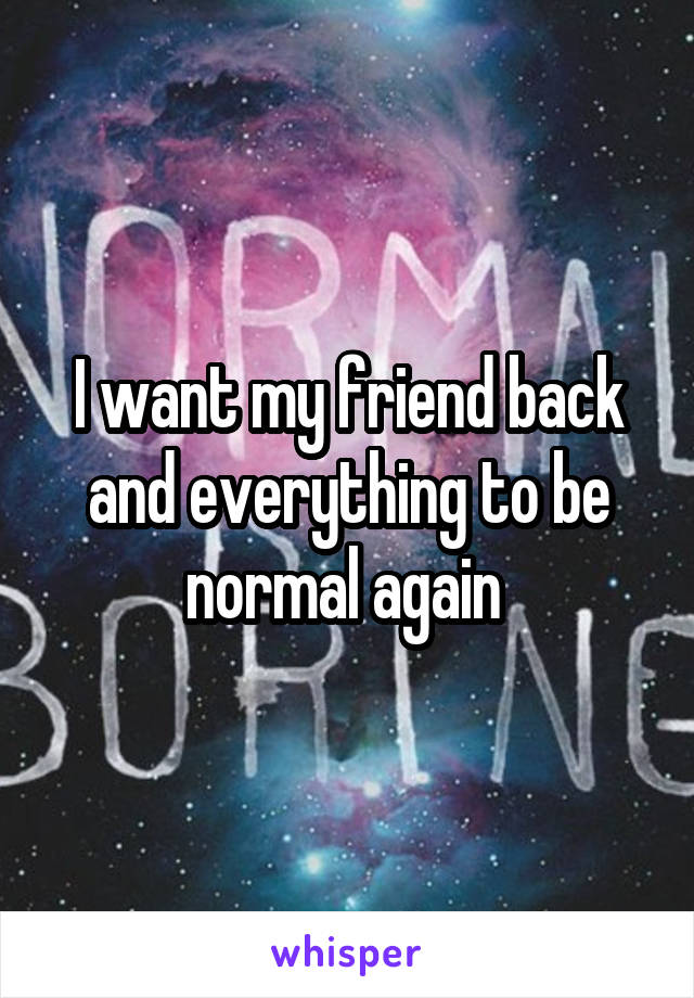 I want my friend back and everything to be normal again 