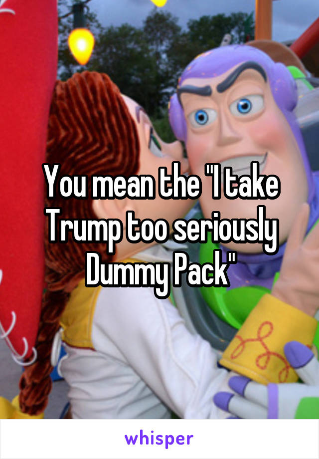 You mean the "I take Trump too seriously Dummy Pack"