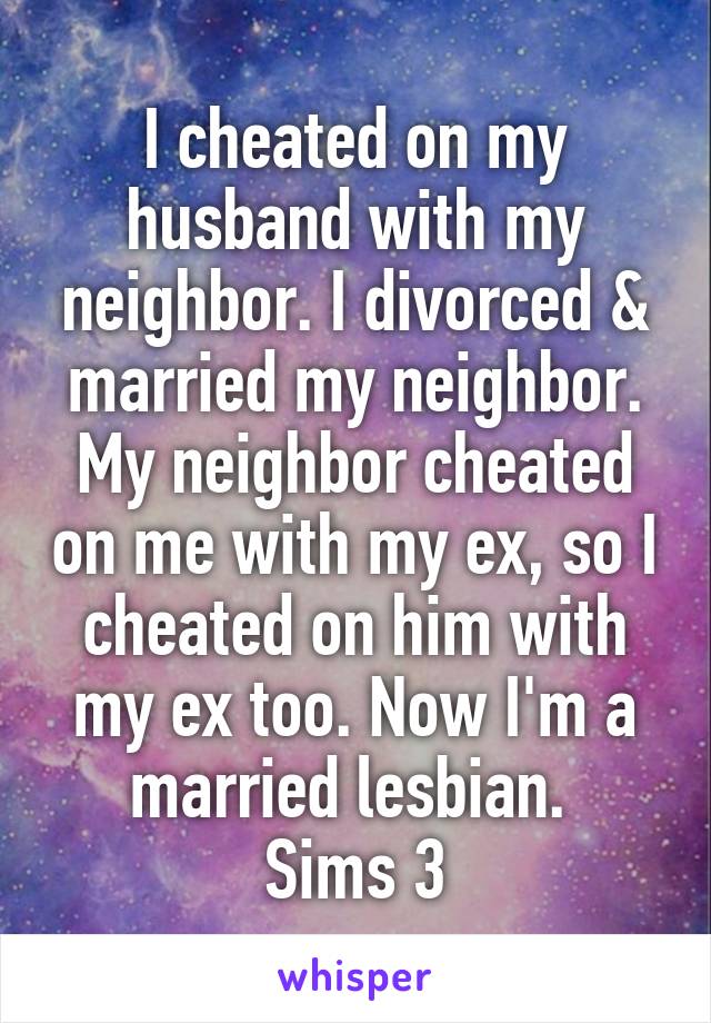 I cheated on my husband with my neighbor. I divorced & married my neighbor. My neighbor cheated on me with my ex, so I cheated on him with my ex too. Now I'm a married lesbian. 
Sims 3