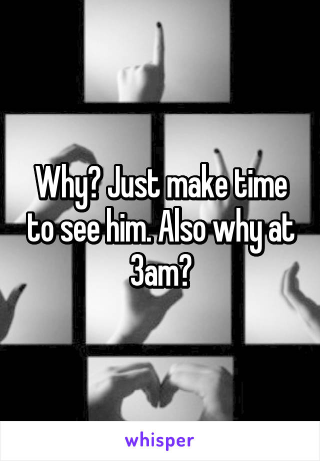 Why? Just make time to see him. Also why at 3am?