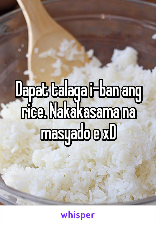 Dapat talaga i-ban ang rice. Nakakasama na masyado e xD