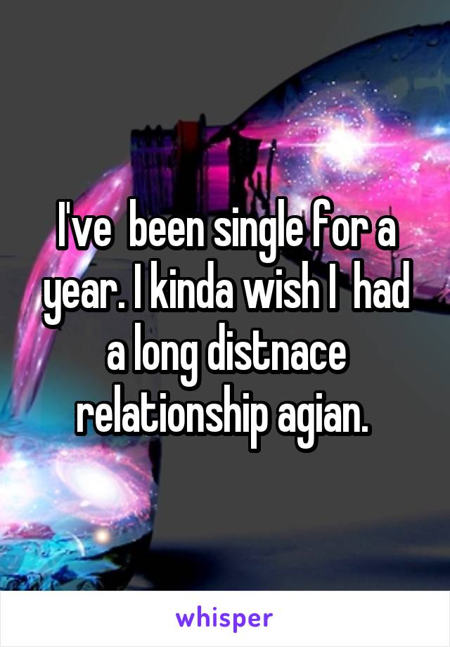 I've  been single for a year. I kinda wish I  had a long distnace relationship agian. 