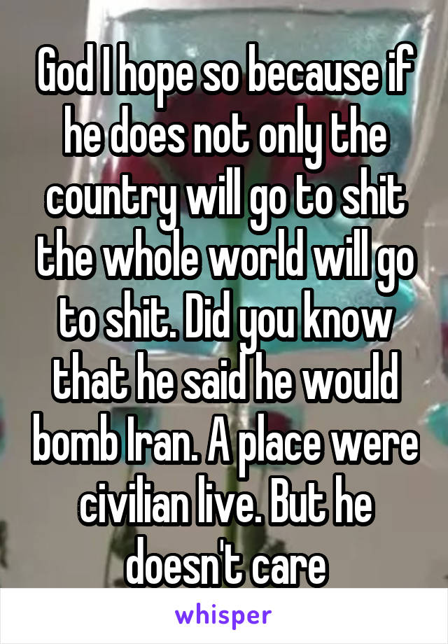 God I hope so because if he does not only the country will go to shit the whole world will go to shit. Did you know that he said he would bomb Iran. A place were civilian live. But he doesn't care