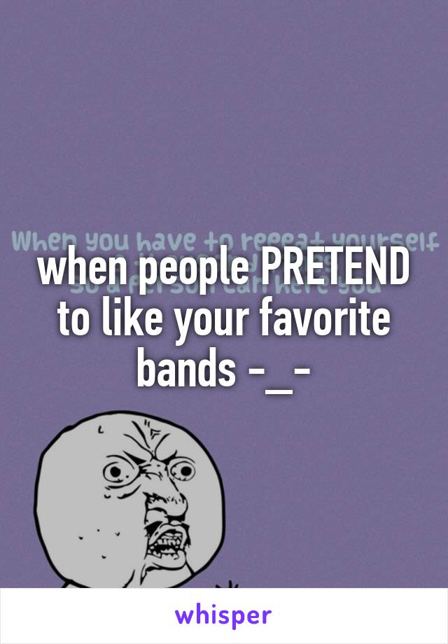 when people PRETEND to like your favorite bands -_-
