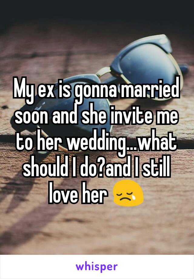 My ex is gonna married soon and she invite me to her wedding...what should I do?and I still love her 😢