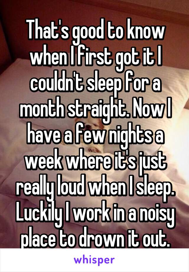 That's good to know when I first got it I couldn't sleep for a month straight. Now I have a few nights a week where it's just really loud when I sleep. Luckily I work in a noisy place to drown it out.