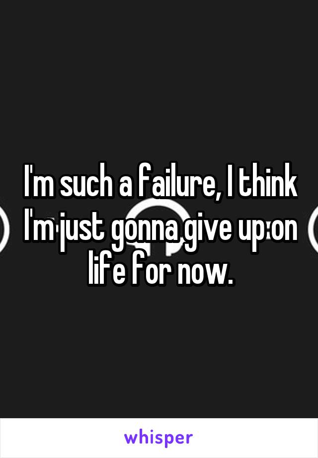 I'm such a failure, I think I'm just gonna give up on life for now.