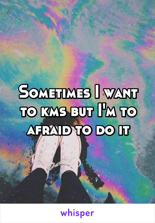 Sometimes I want to kms but I'm to afraid to do it