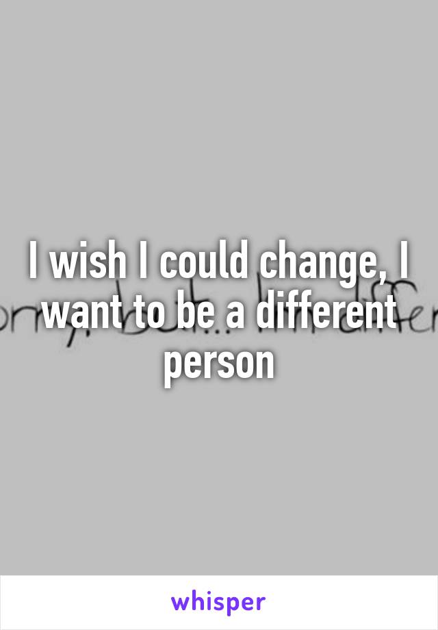 I wish I could change, I want to be a different person