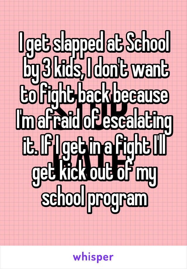 I get slapped at School
 by 3 kids, I don't want to fight back because I'm afraid of escalating it. If I get in a fight I'll get kick out of my school program
