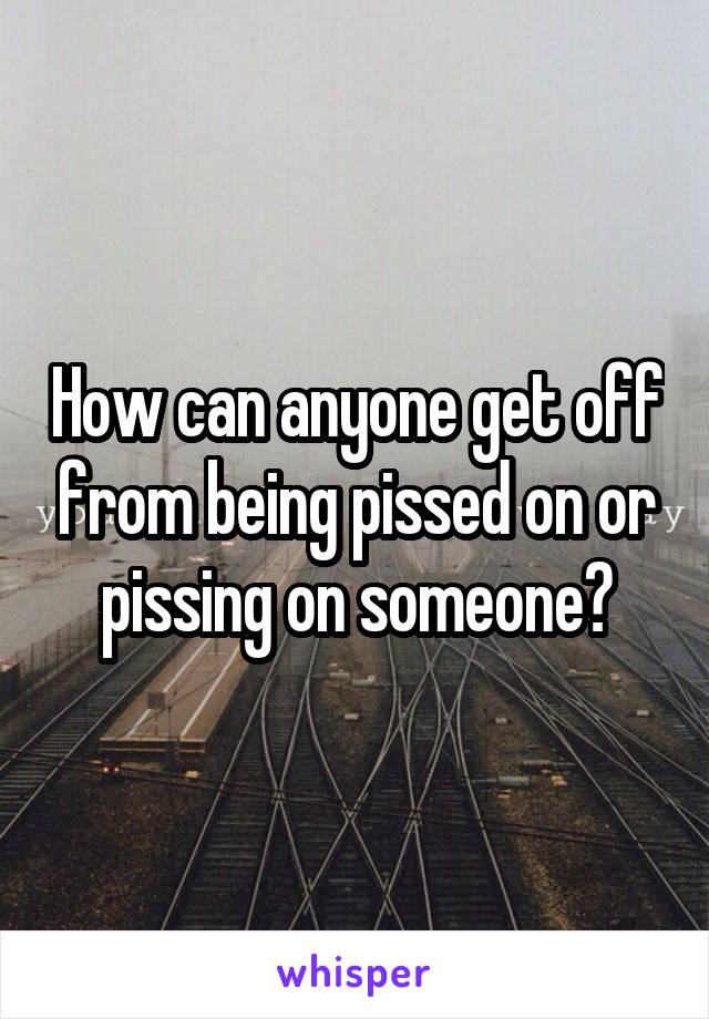 How can anyone get off from being pissed on or pissing on someone?