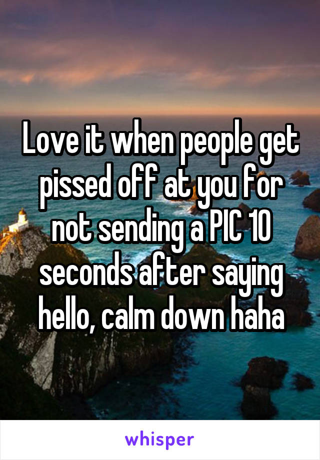 Love it when people get pissed off at you for not sending a PIC 10 seconds after saying hello, calm down haha