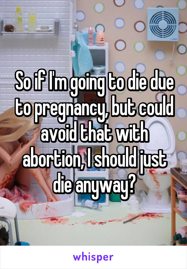 So if I'm going to die due to pregnancy, but could avoid that with abortion, I should just die anyway?