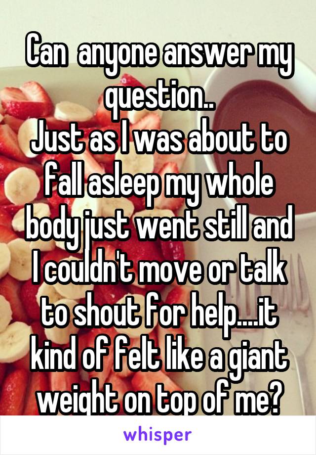Can  anyone answer my question..
Just as I was about to fall asleep my whole body just went still and I couldn't move or talk to shout for help....it kind of felt like a giant weight on top of me?
