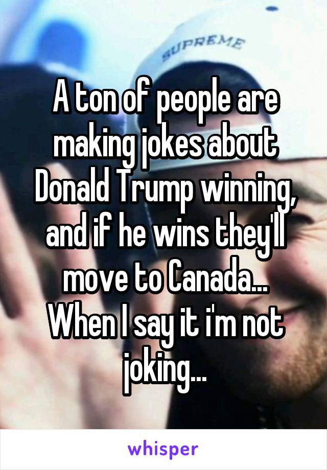 A ton of people are making jokes about Donald Trump winning, and if he wins they'll move to Canada...
When I say it i'm not joking...