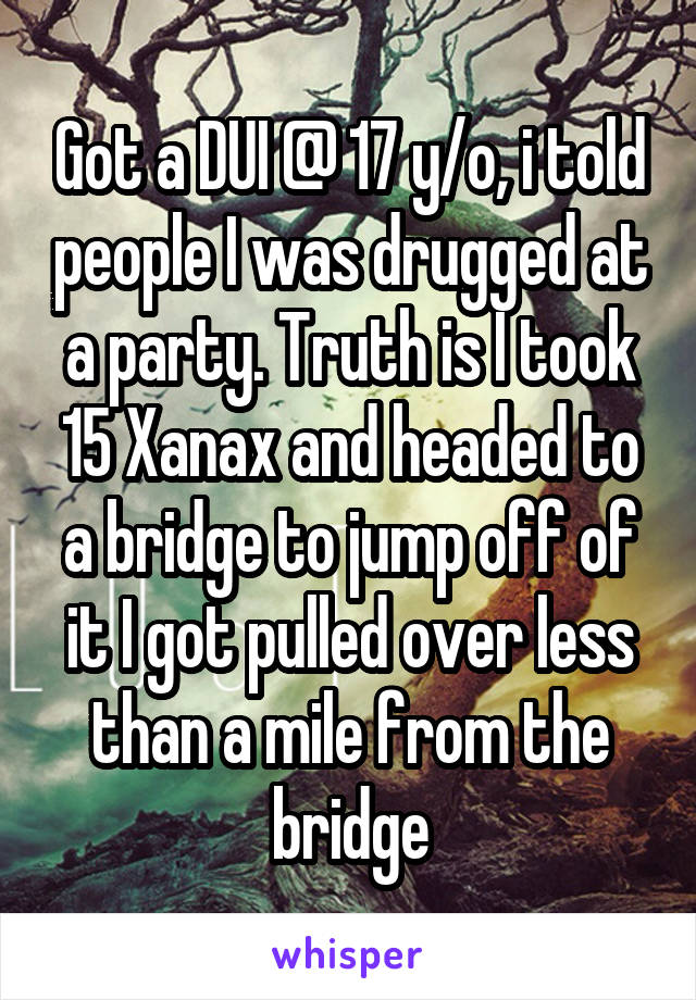 Got a DUI @ 17 y/o, i told people I was drugged at a party. Truth is I took 15 Xanax and headed to a bridge to jump off of it I got pulled over less than a mile from the bridge