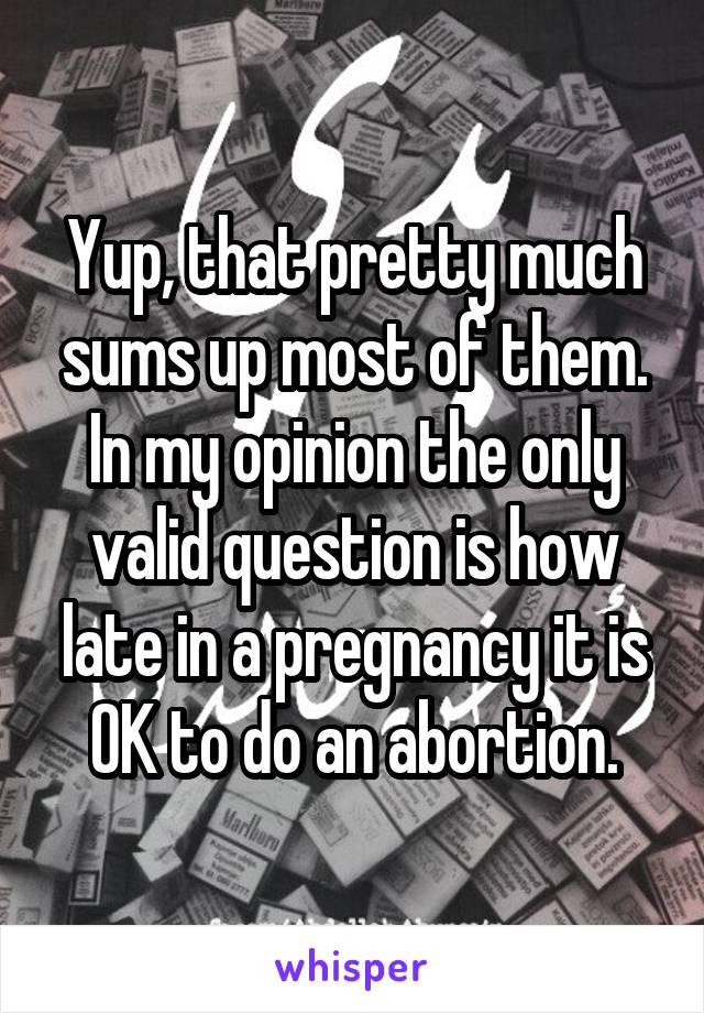 Yup, that pretty much sums up most of them.
In my opinion the only valid question is how late in a pregnancy it is OK to do an abortion.