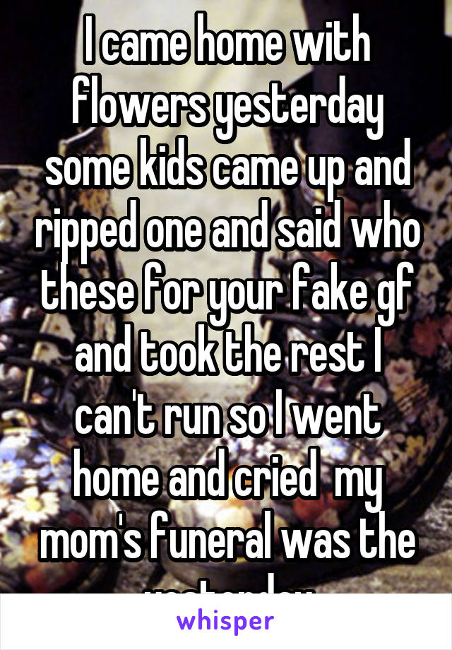 I came home with flowers yesterday some kids came up and ripped one and said who these for your fake gf and took the rest I can't run so I went home and cried  my mom's funeral was the yesterday