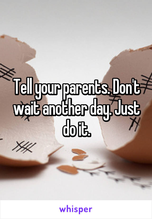 Tell your parents. Don't wait another day. Just do it.