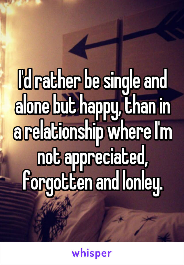 I'd rather be single and alone but happy, than in a relationship where I'm not appreciated, forgotten and lonley.