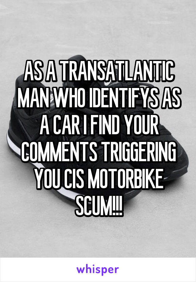 AS A TRANSATLANTIC MAN WHO IDENTIFYS AS A CAR I FIND YOUR COMMENTS TRIGGERING YOU CIS MOTORBIKE SCUM!!!