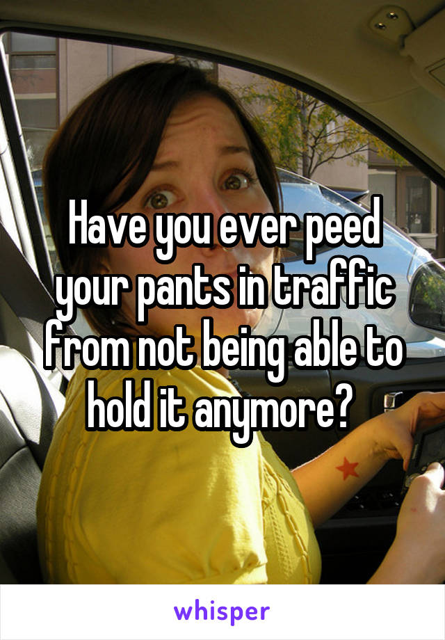 Have you ever peed your pants in traffic from not being able to hold it anymore? 
