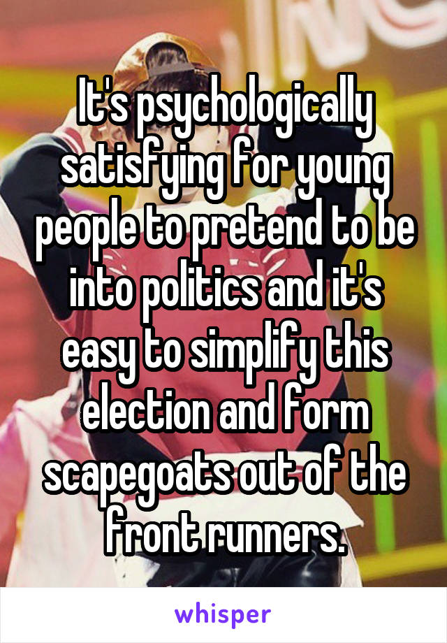 It's psychologically satisfying for young people to pretend to be into politics and it's easy to simplify this election and form scapegoats out of the front runners.
