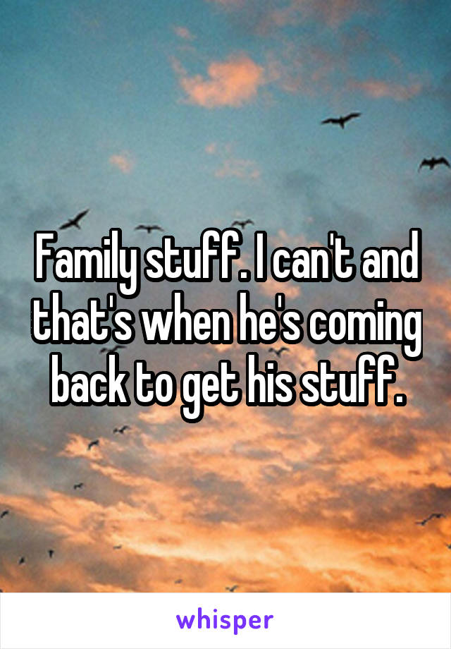 Family stuff. I can't and that's when he's coming back to get his stuff.