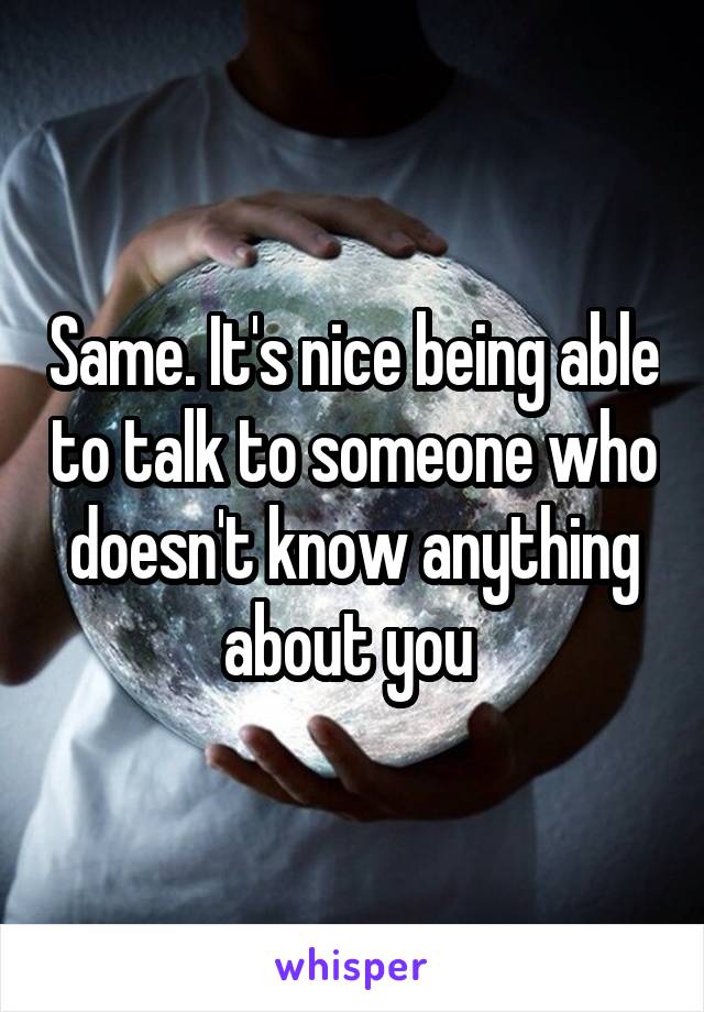 Same. It's nice being able to talk to someone who doesn't know anything about you 