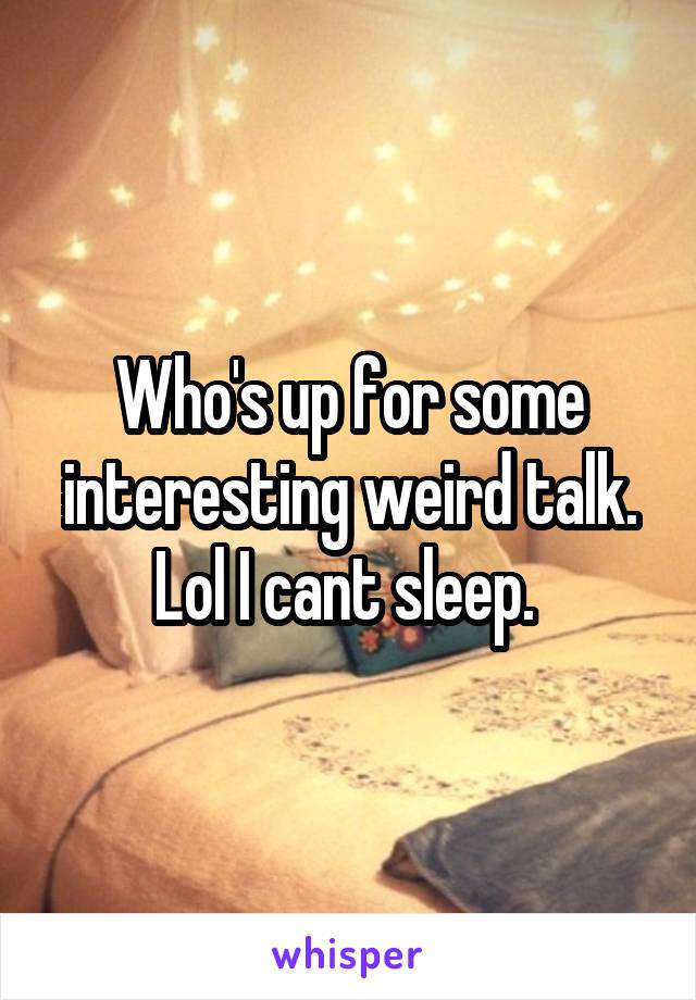 Who's up for some interesting weird talk. Lol I cant sleep. 