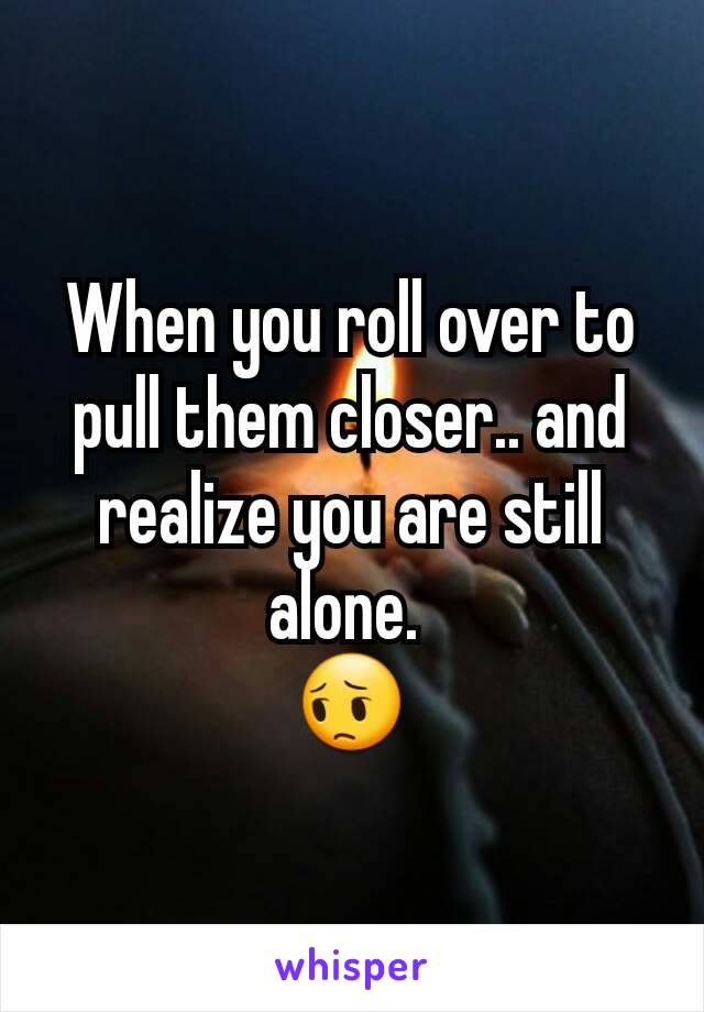 When you roll over to pull them closer.. and realize you are still alone. 
😔